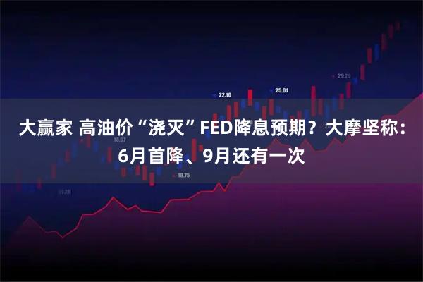 大赢家 高油价“浇灭”FED降息预期?大摩坚称:6月首降、9月还有一次