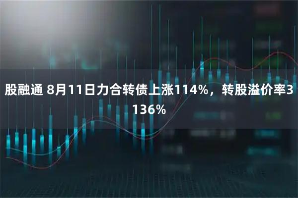 股融通 8月11日力合转债上涨114%，转股溢价率3136%