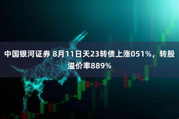 中国银河证券 8月11日天23转债上涨051%,转股溢价率889%