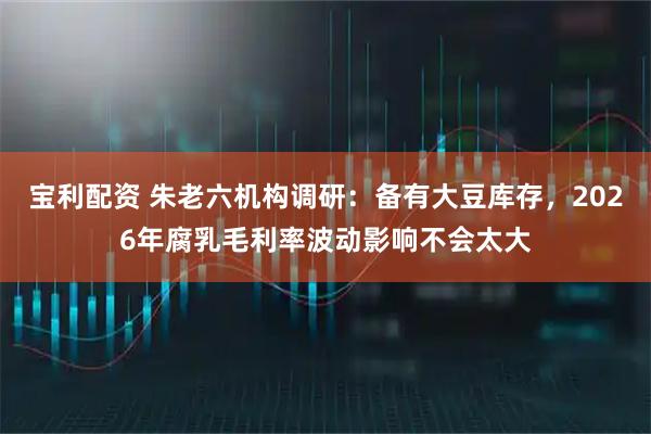 宝利配资 朱老六机构调研:备有大豆库存,2026年腐乳毛利率波动影响不会太大