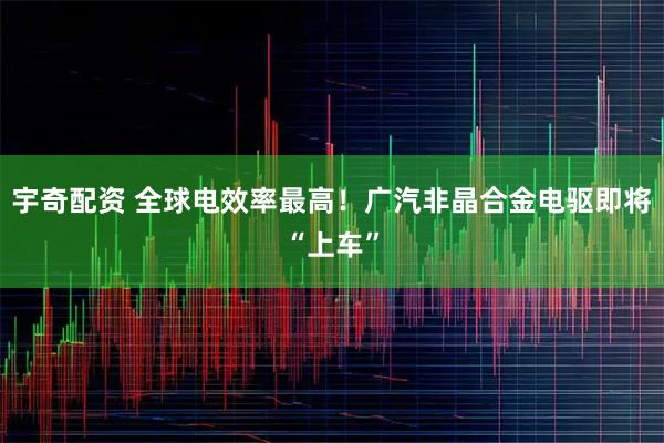 宇奇配资 全球电效率最高！广汽非晶合金电驱即将“上车”